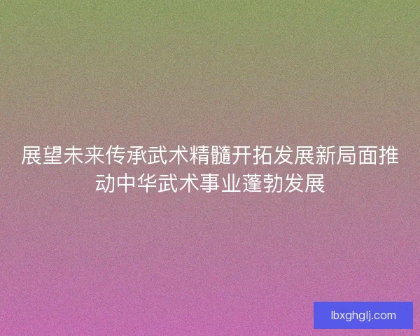 展望未来传承武术精髓开拓发展新局面推动中华武术事业蓬勃发展