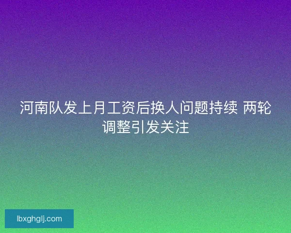 河南队发上月工资后换人问题持续 两轮调整引发关注