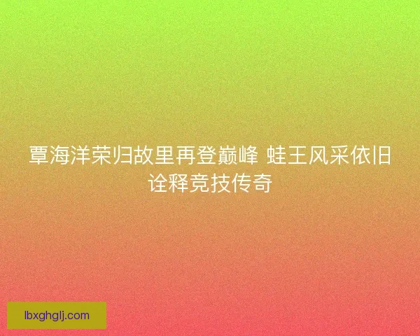 覃海洋荣归故里再登巅峰 蛙王风采依旧诠释竞技传奇