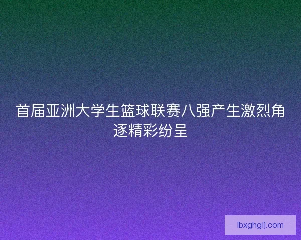 首届亚洲大学生篮球联赛八强产生激烈角逐精彩纷呈