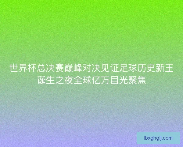 世界杯总决赛巅峰对决见证足球历史新王诞生之夜全球亿万目光聚焦