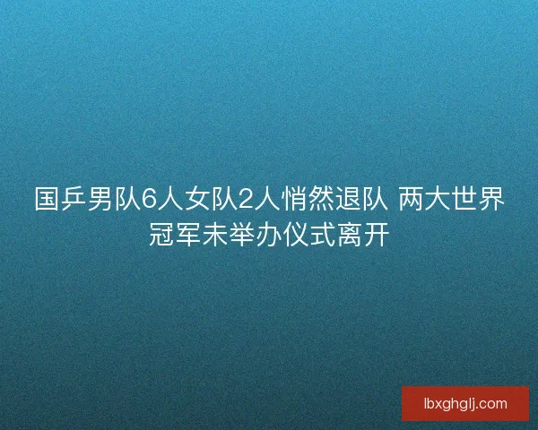 国乒男队6人女队2人悄然退队 两大世界冠军未举办仪式离开