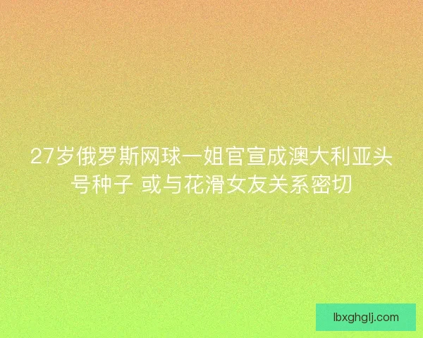 27岁俄罗斯网球一姐官宣成澳大利亚头号种子 或与花滑女友关系密切