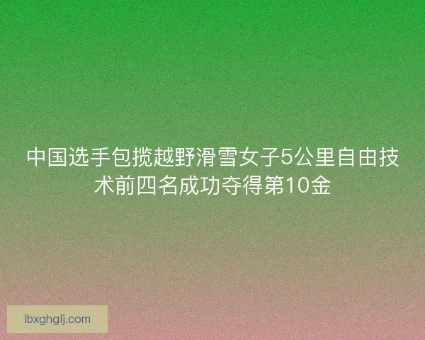 中国选手包揽越野滑雪女子5公里自由技术前四名成功夺得第10金