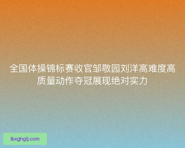 全国体操锦标赛收官邹敬园刘洋高难度高质量动作夺冠展现绝对实力