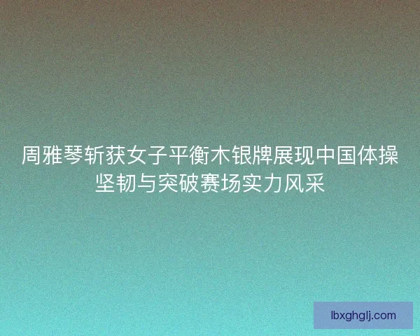 周雅琴斩获女子平衡木银牌展现中国体操坚韧与突破赛场实力风采