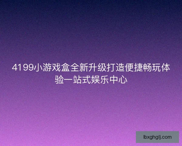 4199小游戏盒全新升级打造便捷畅玩体验一站式娱乐中心