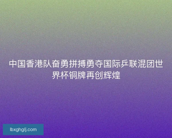 中国香港队奋勇拼搏勇夺国际乒联混团世界杯铜牌再创辉煌