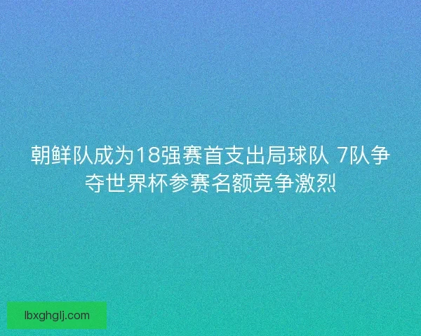 朝鲜队成为18强赛首支出局球队 7队争夺世界杯参赛名额竞争激烈