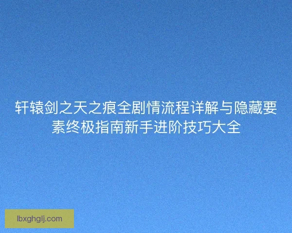 轩辕剑之天之痕全剧情流程详解与隐藏要素终极指南新手进阶技巧大全