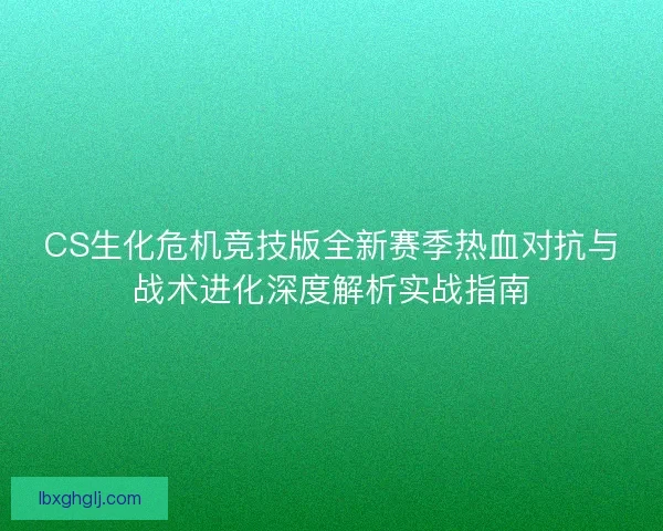 CS生化危机竞技版全新赛季热血对抗与战术进化深度解析实战指南