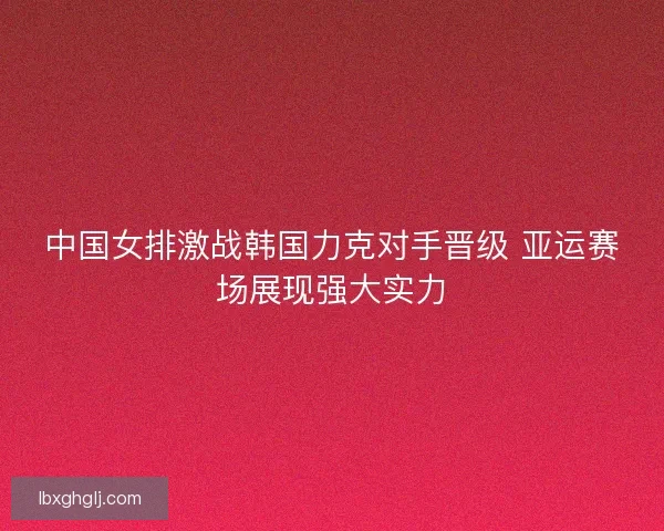 中国女排激战韩国力克对手晋级 亚运赛场展现强大实力