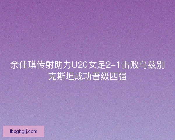 余佳琪传射助力U20女足2-1击败乌兹别克斯坦成功晋级四强