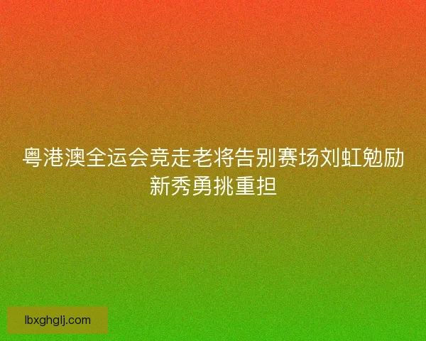 粤港澳全运会竞走老将告别赛场刘虹勉励新秀勇挑重担