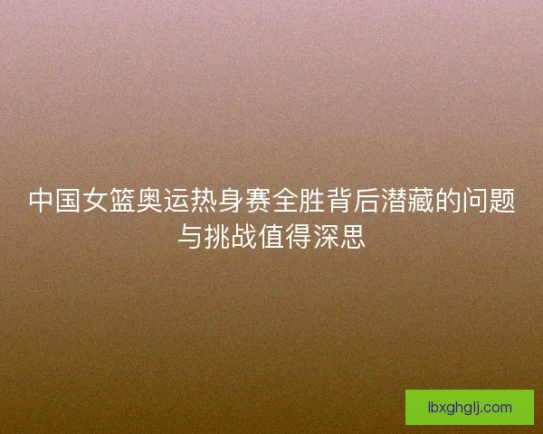 中国女篮奥运热身赛全胜背后潜藏的问题与挑战值得深思