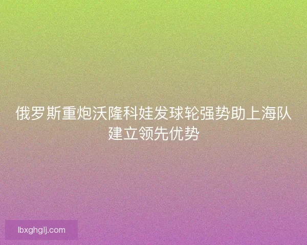 俄罗斯重炮沃隆科娃发球轮强势助上海队建立领先优势