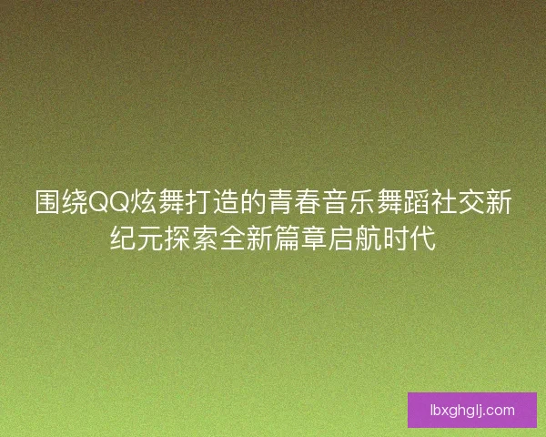 围绕QQ炫舞打造的青春音乐舞蹈社交新纪元探索全新篇章启航时代