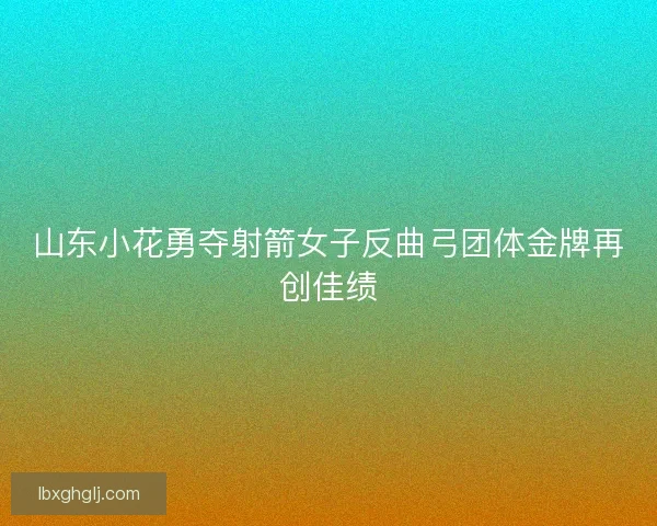 山东小花勇夺射箭女子反曲弓团体金牌再创佳绩