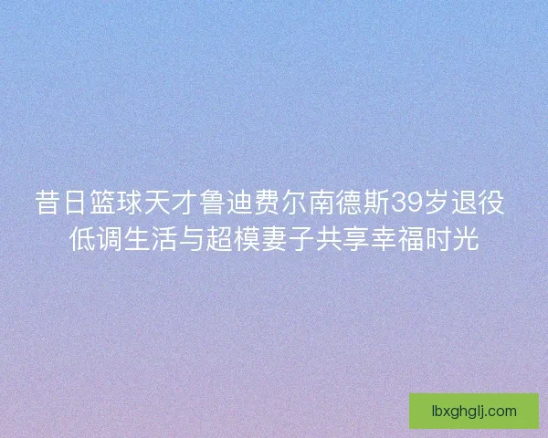 昔日篮球天才鲁迪费尔南德斯39岁退役 低调生活与超模妻子共享幸福时光