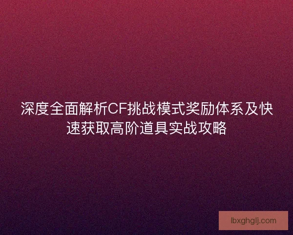 深度全面解析CF挑战模式奖励体系及快速获取高阶道具实战攻略