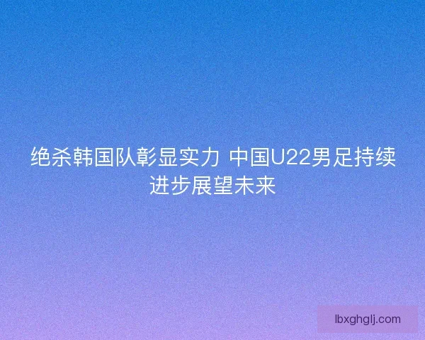 绝杀韩国队彰显实力 中国U22男足持续进步展望未来