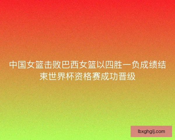 中国女篮击败巴西女篮以四胜一负成绩结束世界杯资格赛成功晋级