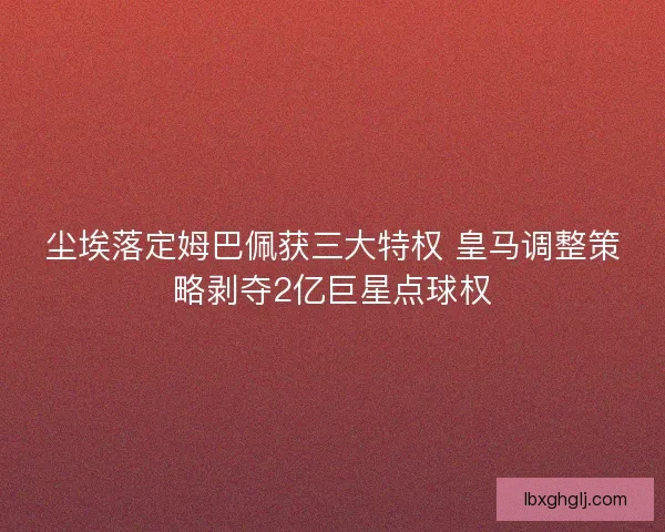 尘埃落定姆巴佩获三大特权 皇马调整策略剥夺2亿巨星点球权