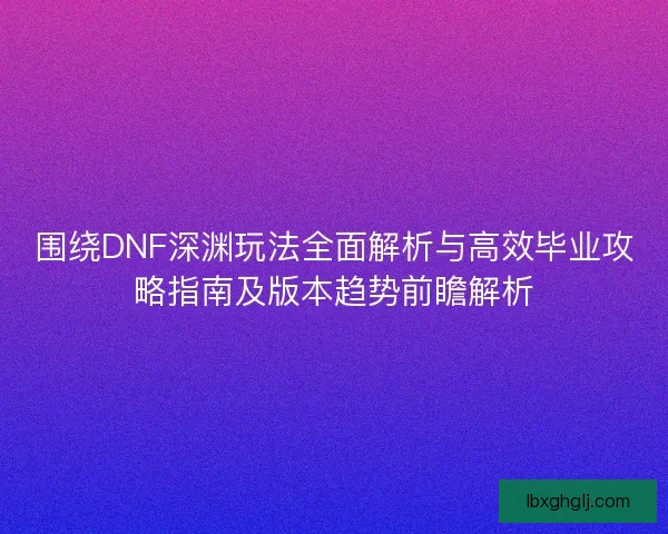 围绕DNF深渊玩法全面解析与高效毕业攻略指南及版本趋势前瞻解析