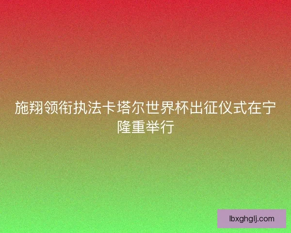 施翔领衔执法卡塔尔世界杯出征仪式在宁隆重举行