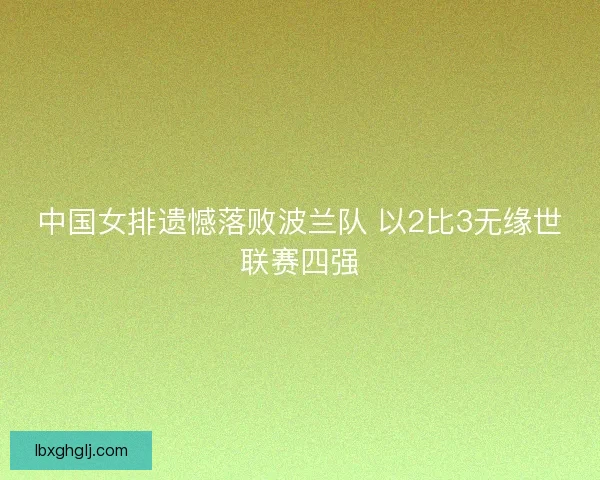中国女排遗憾落败波兰队 以2比3无缘世联赛四强