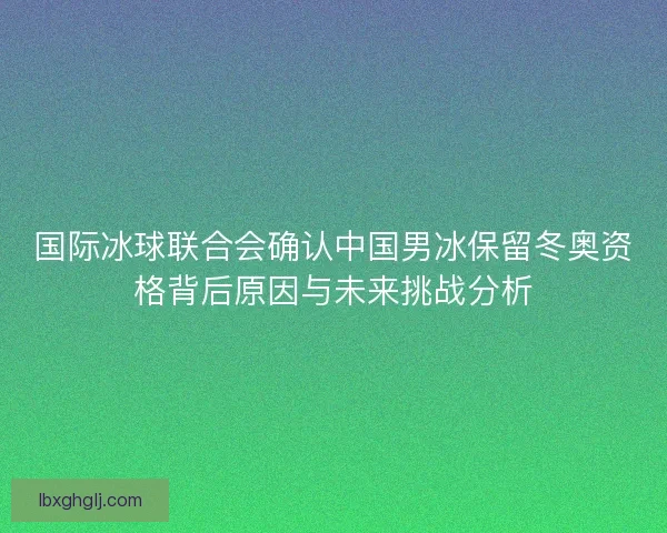 国际冰球联合会确认中国男冰保留冬奥资格背后原因与未来挑战分析 国际冰球联合会确认中国男冰保留冬奥资格背后原因与未来挑战分析