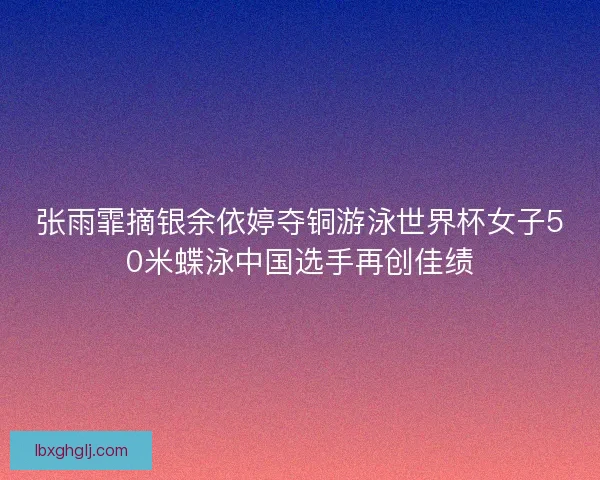 张雨霏摘银余依婷夺铜游泳世界杯女子50米蝶泳中国选手再创佳绩