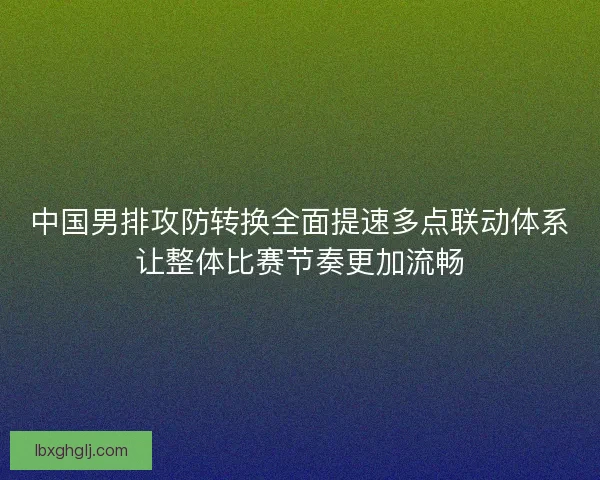 中国男排攻防转换全面提速多点联动体系让整体比赛节奏更加流畅