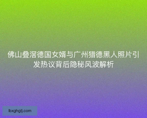佛山叠滘德国女婿与广州猎德黑人照片引发热议背后隐秘风波解析