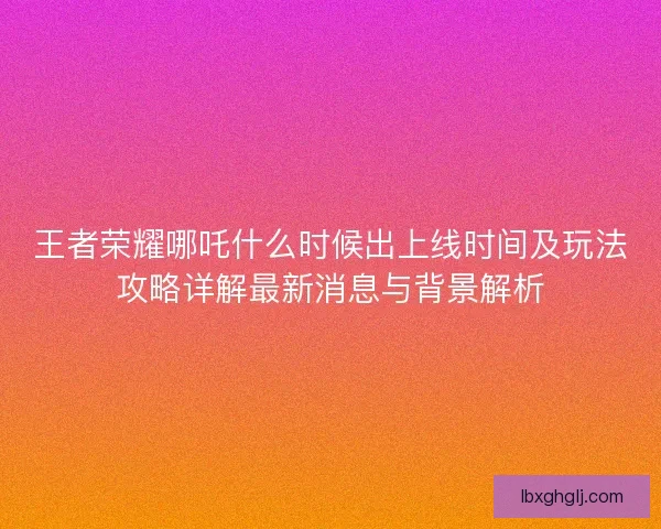 王者荣耀哪吒什么时候出上线时间及玩法攻略详解最新消息与背景解析